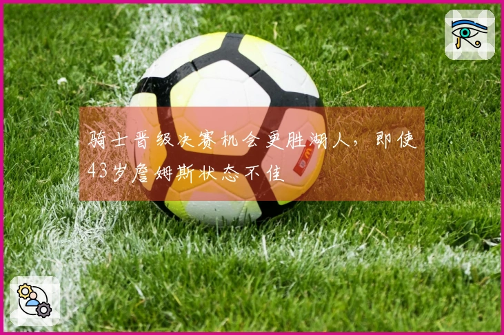骑士晋级决赛机会更胜湖人，即使43岁詹姆斯状态不佳
