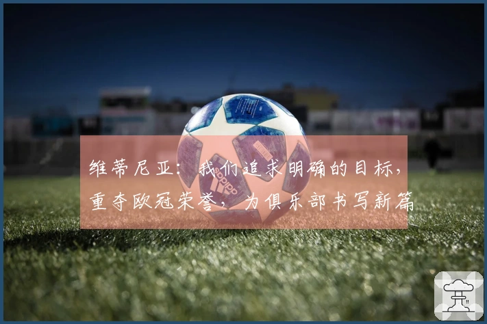 维蒂尼亚：我们追求明确的目标，重夺欧冠荣誉，为俱乐部书写新篇章