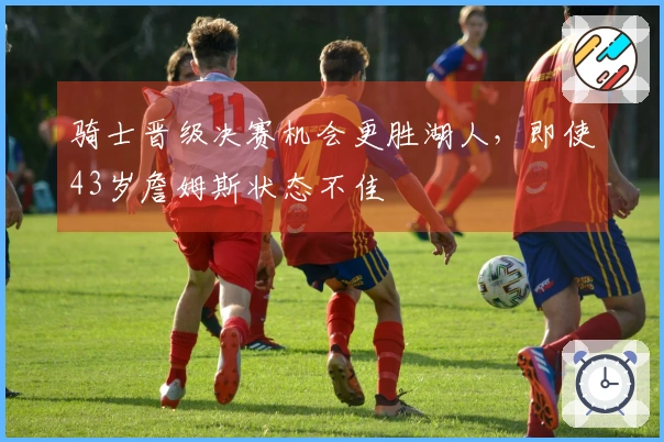 骑士晋级决赛机会更胜湖人，即使43岁詹姆斯状态不佳