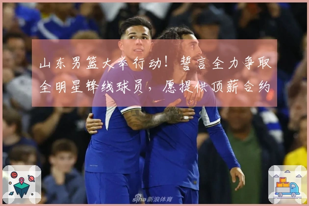 山东男篮大举行动！誓言全力争取全明星锋线球员，愿提供顶薪合约